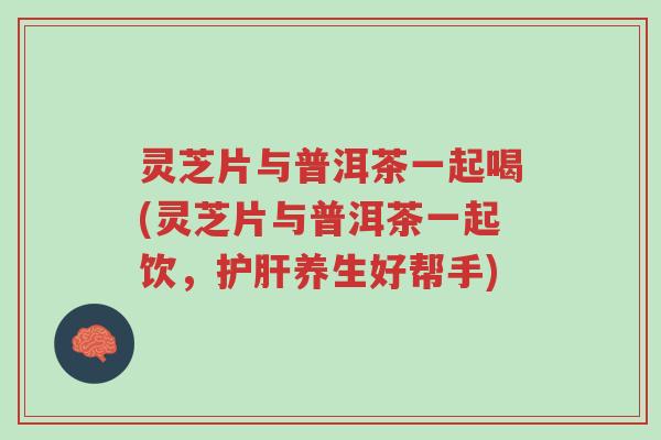 灵芝片与普洱茶一起喝(灵芝片与普洱茶一起饮，护肝养生好帮手)-第1张图片-超越