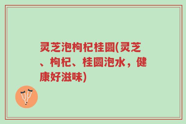 灵芝泡枸杞桂圆(灵芝、枸杞、桂圆泡水,健康好滋味)-第1张图片-超越 灵芝泡枸杞桂圆(灵芝、枸杞、桂圆泡水,健康好滋味)-第1张图片-超越