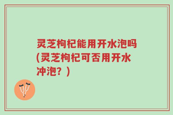 灵芝枸杞能用开水泡吗(灵芝枸杞可否用开水冲泡?)-第1张图片-超越 灵芝枸杞能用开水泡吗(灵芝枸杞可否用开水冲泡?)-第1张图片-超越