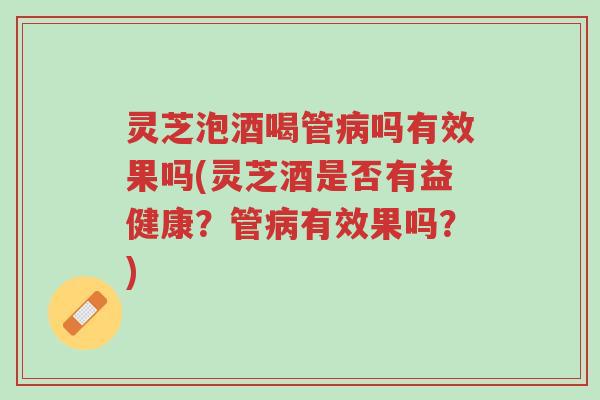 灵芝泡酒喝管病吗有效果吗(灵芝酒是否有益健康?管病有效果吗?)-第1张图片-超越 灵芝泡酒喝管病吗有效果吗(灵芝酒是否有益健康?管病有效果吗?)-第1张图片-超越