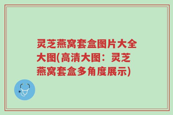 灵芝燕窝套盒图片大全大图(高清大图:灵芝燕窝套盒多角度展示)-第1张图片-超越 灵芝燕窝套盒图片大全大图(高清大图:灵芝燕窝套盒多角度展示)-第1张图片-超越