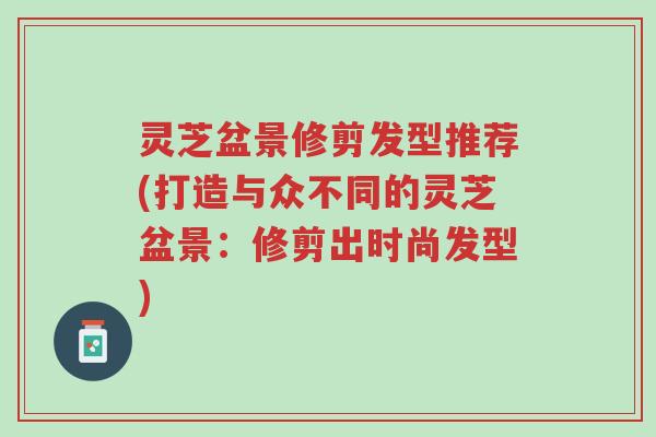灵芝盆景修剪发型推荐(打造与众不同的灵芝盆景:修剪出时尚发型)-第1张图片-超越 灵芝盆景修剪发型推荐(打造与众不同的灵芝盆景:修剪出时尚发型)-第1张图片-超越