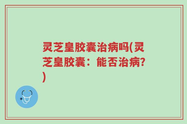 灵芝皇胶囊治病吗(灵芝皇胶囊:能否治病?)-第1张图片-超越 灵芝皇胶囊治病吗(灵芝皇胶囊:能否治病?)-第1张图片-超越