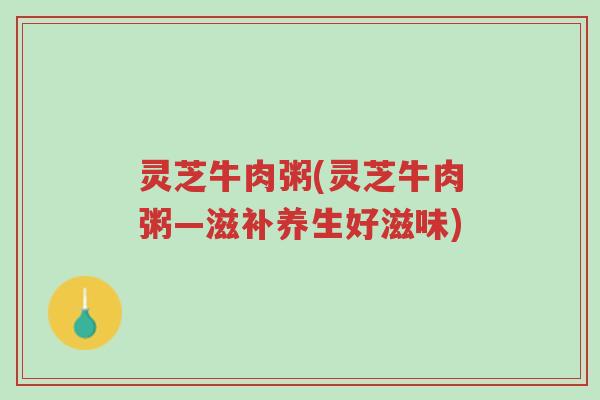 灵芝牛肉粥(灵芝牛肉粥—滋补养生好滋味)-第1张图片-超越