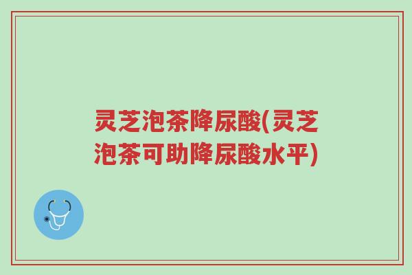 灵芝泡茶降尿酸(灵芝泡茶可助降尿酸水平)-第1张图片-超越 灵芝泡茶降尿酸(灵芝泡茶可助降尿酸水平)-第1张图片-超越