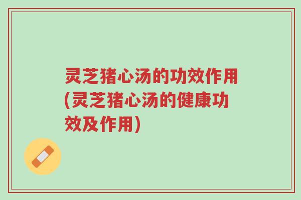 灵芝猪心汤的功效作用(灵芝猪心汤的健康功效及作用)-第1张图片-超越
