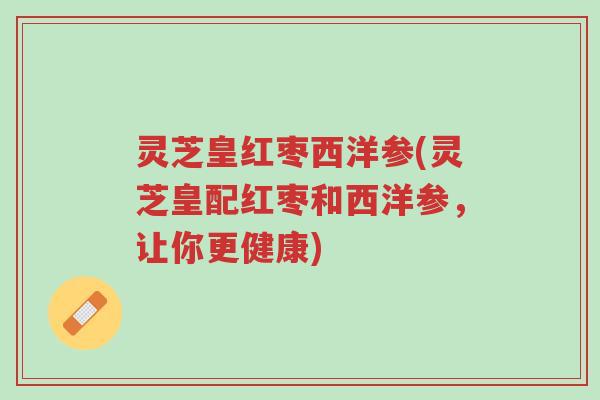 灵芝皇红枣西洋参(灵芝皇配红枣和西洋参,让你更健康)-第1张图片-超越 灵芝皇红枣西洋参(灵芝皇配红枣和西洋参,让你更健康)-第1张图片-超越
