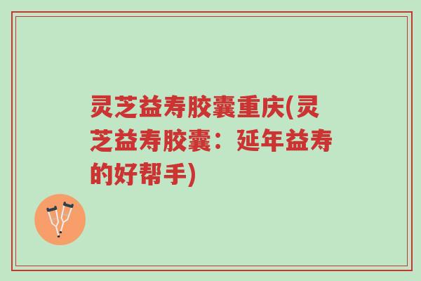 灵芝益寿胶囊重庆(灵芝益寿胶囊:延年益寿的好帮手)-第1张图片-超越 灵芝益寿胶囊重庆(灵芝益寿胶囊:延年益寿的好帮手)-第1张图片-超越