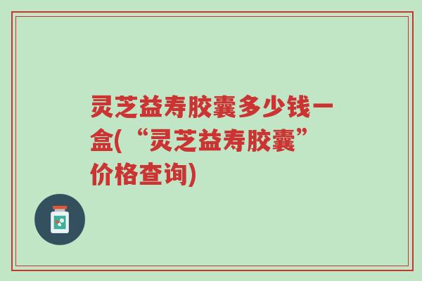 灵芝益寿胶囊多少钱一盒(“灵芝益寿胶囊”价格查询)-第1张图片-超越