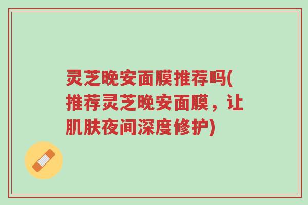 灵芝晚安面膜推荐吗(推荐灵芝晚安面膜，让肌肤夜间深度修护)-第1张图片-超越