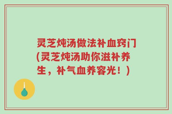灵芝炖汤做法补血窍门(灵芝炖汤助你滋补养生，补气血养容光！)-第1张图片-超越