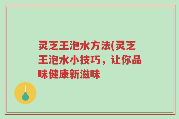 灵芝王泡水方法(灵芝王泡水小技巧，让你品味健康新滋味-第1张图片-超越