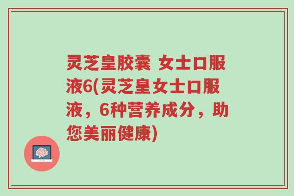 灵芝皇胶囊 女士口服液6(灵芝皇女士口服液，6种营养成分，助您美丽健康)-第1张图片-超越