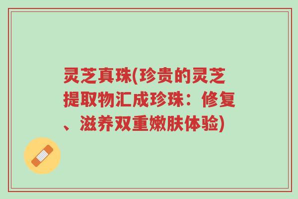 灵芝真珠(珍贵的灵芝提取物汇成珍珠：修复、滋养双重嫩肤体验)-第1张图片-超越