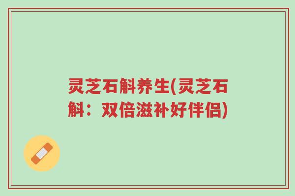 灵芝石斛养生(灵芝石斛：双倍滋补好伴侣)-第1张图片-超越