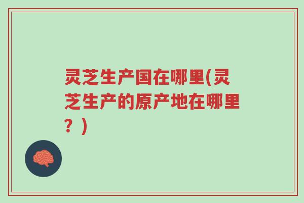 灵芝生产国在哪里(灵芝生产的原产地在哪里？)-第1张图片-超越