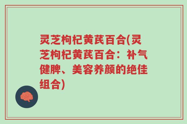 灵芝枸杞黄芪百合(灵芝枸杞黄芪百合：补气健脾、美容养颜的绝佳组合)-第1张图片-超越