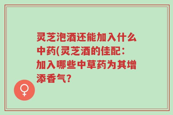 灵芝泡酒还能加入什么中药(灵芝酒的佳配：加入哪些中草药为其增添香气？-第1张图片-超越