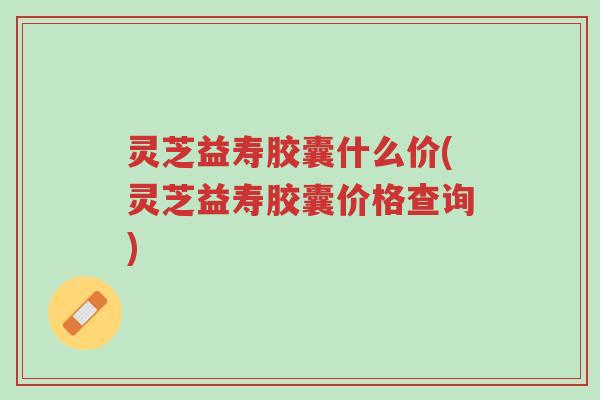 灵芝益寿胶囊什么价(灵芝益寿胶囊价格查询)-第1张图片-超越 灵芝益寿胶囊什么价(灵芝益寿胶囊价格查询)-第1张图片-超越