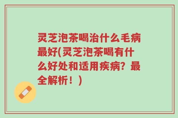灵芝泡茶喝治什么毛病最好(灵芝泡茶喝有什么好处和适用疾病？最全解析！)-第1张图片-超越