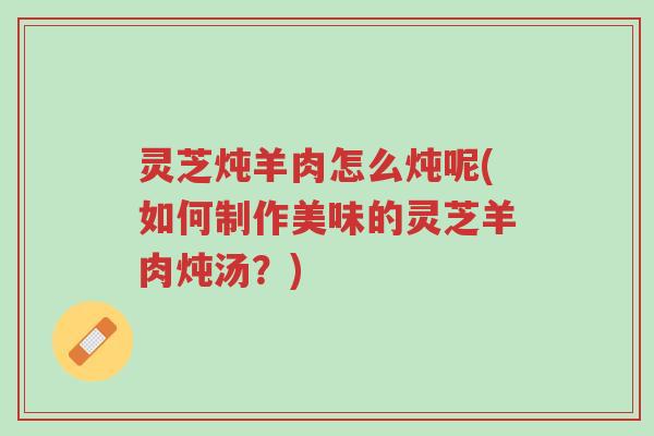 灵芝炖羊肉怎么炖呢(如何制作美味的灵芝羊肉炖汤？)-第1张图片-超越