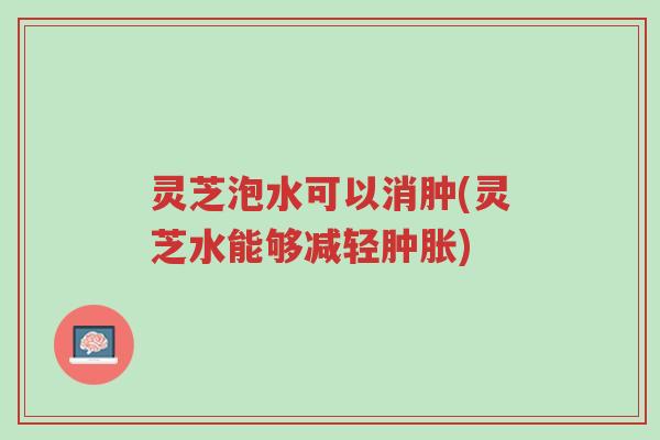 灵芝泡水可以消肿(灵芝水能够减轻肿胀)-第1张图片-超越 灵芝泡水可以消肿(灵芝水能够减轻肿胀)-第1张图片-超越