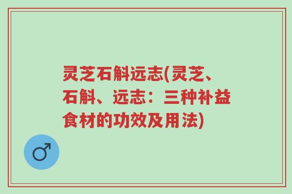 灵芝石斛远志(灵芝、石斛、远志:三种补益食材的功效及用法)-第1张图片-超越 灵芝石斛远志(灵芝、石斛、远志:三种补益食材的功效及用法)-第1张图片-超越