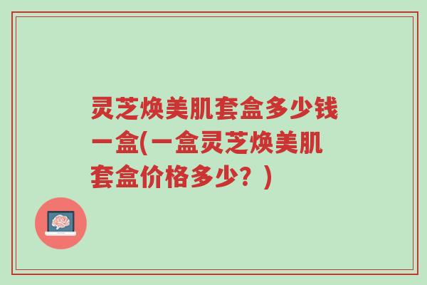 灵芝焕美肌套盒多少钱一盒(一盒灵芝焕美肌套盒价格多少?)-第1张图片-超越 灵芝焕美肌套盒多少钱一盒(一盒灵芝焕美肌套盒价格多少?)-第1张图片-超越