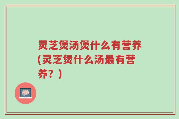 灵芝煲汤煲什么有营养(灵芝煲什么汤最有营养？)-第1张图片-超越