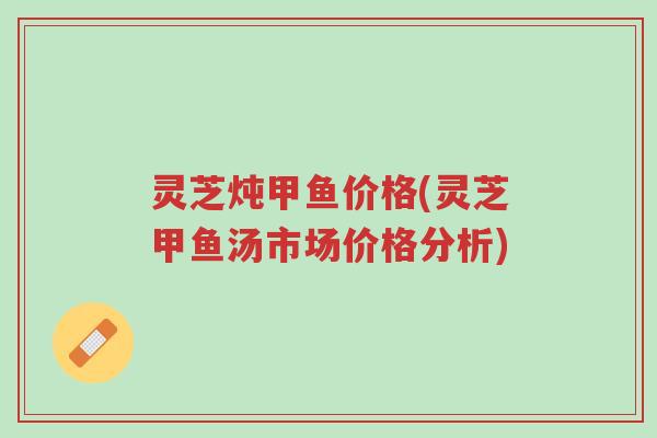 灵芝炖甲鱼价格(灵芝甲鱼汤市场价格分析)-第1张图片-超越 灵芝炖甲鱼价格(灵芝甲鱼汤市场价格分析)-第1张图片-超越