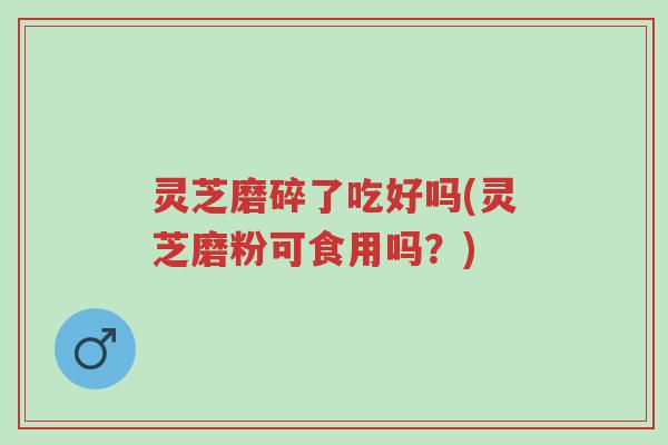 灵芝磨碎了吃好吗(灵芝磨粉可食用吗?)-第1张图片-超越 灵芝磨碎了吃好吗(灵芝磨粉可食用吗?)-第1张图片-超越