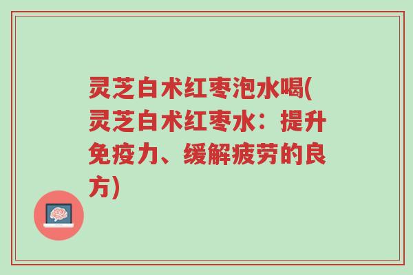 灵芝白术红枣泡水喝(灵芝白术红枣水:提升免疫力、缓解疲劳的良方)-第1张图片-超越 灵芝白术红枣泡水喝(灵芝白术红枣水:提升免疫力、缓解疲劳的良方)-第1张图片-超越