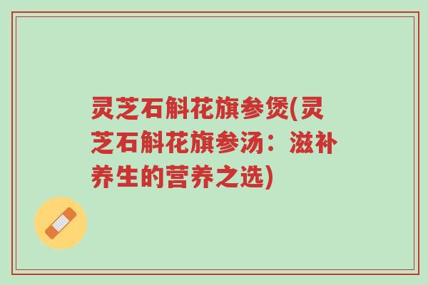 灵芝石斛花旗参煲(灵芝石斛花旗参汤:滋补养生的营养之选)-第1张图片-超越 灵芝石斛花旗参煲(灵芝石斛花旗参汤:滋补养生的营养之选)-第1张图片-超越
