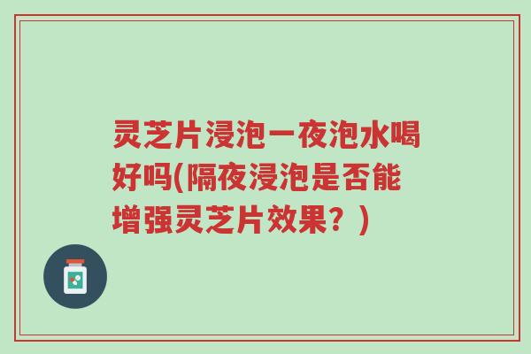 灵芝片浸泡一夜泡水喝好吗(隔夜浸泡是否能增强灵芝片效果?)-第1张图片-超越 灵芝片浸泡一夜泡水喝好吗(隔夜浸泡是否能增强灵芝片效果?)-第1张图片-超越