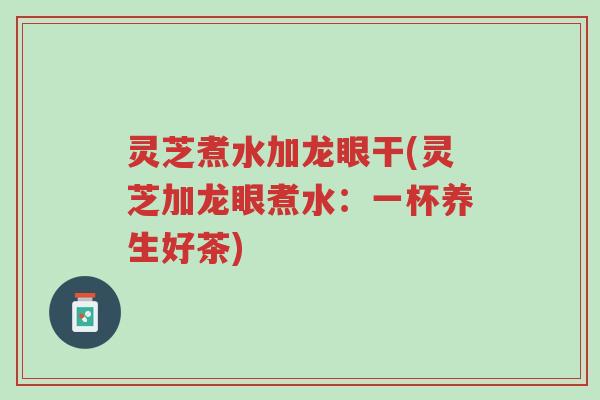 灵芝煮水加龙眼干(灵芝加龙眼煮水:一杯养生好茶)-第1张图片-超越 灵芝煮水加龙眼干(灵芝加龙眼煮水:一杯养生好茶)-第1张图片-超越