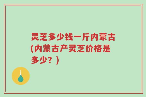 灵芝多少钱一斤内蒙古(内蒙古产灵芝价格是多少?)-第1张图片-超越 灵芝多少钱一斤内蒙古(内蒙古产灵芝价格是多少?)-第1张图片-超越