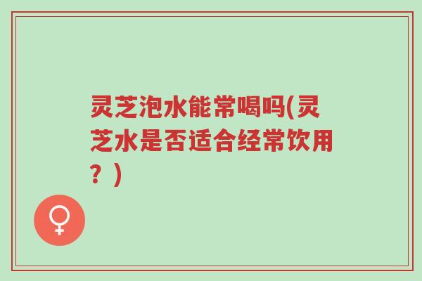 灵芝泡水能常喝吗(灵芝水是否适合经常饮用?)-第1张图片-超越 灵芝泡水能常喝吗(灵芝水是否适合经常饮用?)-第1张图片-超越