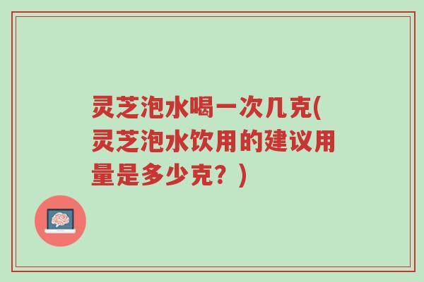 灵芝泡水喝一次几克(灵芝泡水饮用的建议用量是多少克?)-第1张图片-超越 灵芝泡水喝一次几克(灵芝泡水饮用的建议用量是多少克?)-第1张图片-超越