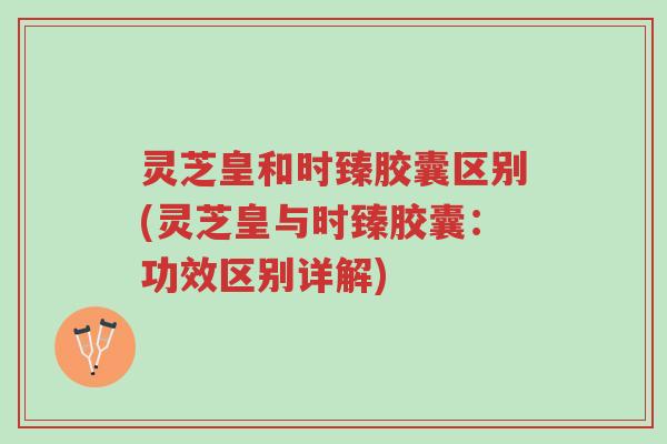 灵芝皇和时臻胶囊区别(灵芝皇与时臻胶囊:功效区别详解)-第1张图片-超越 灵芝皇和时臻胶囊区别(灵芝皇与时臻胶囊:功效区别详解)-第1张图片-超越