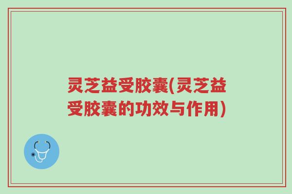 灵芝益受胶囊(灵芝益受胶囊的功效与作用)-第1张图片-超越 灵芝益受胶囊(灵芝益受胶囊的功效与作用)-第1张图片-超越
