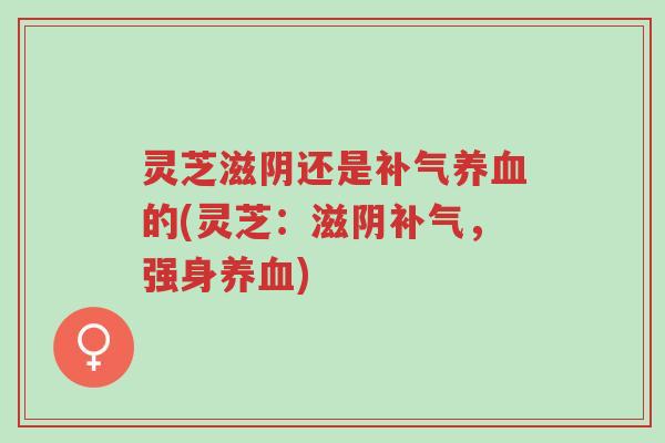 灵芝滋阴还是补气养血的(灵芝:滋阴补气,强身养血)-第1张图片-超越 灵芝滋阴还是补气养血的(灵芝:滋阴补气,强身养血)-第1张图片-超越