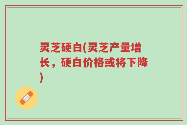 灵芝硬白(灵芝产量增长,硬白价格或将下降)-第1张图片-超越 灵芝硬白(灵芝产量增长,硬白价格或将下降)-第1张图片-超越