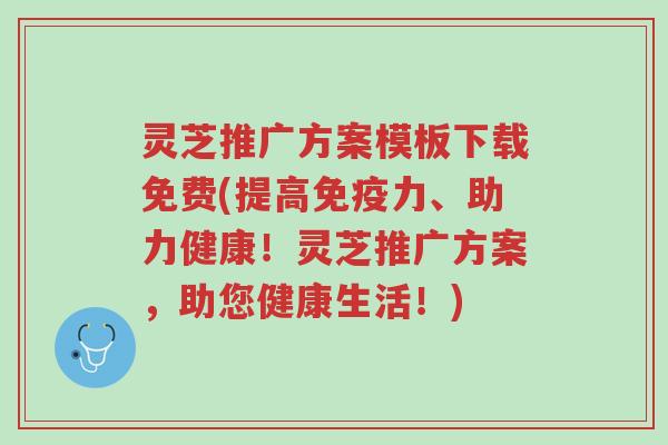 灵芝推广方案模板下载免费(提高免疫力、助力健康!灵芝推广方案,助您健康生活!)-第1张图片-超越 灵芝推广方案模板下载免费(提高免疫力、助力健康!灵芝推广方案,助您健康生活!)-第1张图片-超越