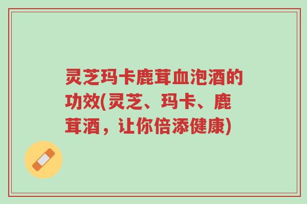灵芝玛卡鹿茸血泡酒的功效(灵芝、玛卡、鹿茸酒,让你倍添健康)-第1张图片-超越 灵芝玛卡鹿茸血泡酒的功效(灵芝、玛卡、鹿茸酒,让你倍添健康)-第1张图片-超越