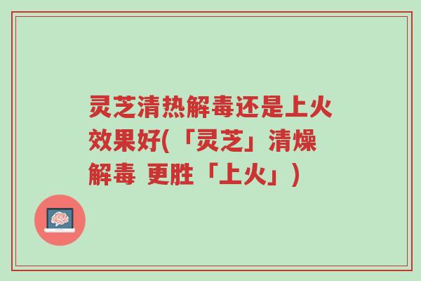 灵芝清热解毒还是上火效果好(「灵芝」清燥解毒 更胜「上火」)-第1张图片-超越 灵芝清热解毒还是上火效果好(「灵芝」清燥解毒 更胜「上火」)-第1张图片-超越