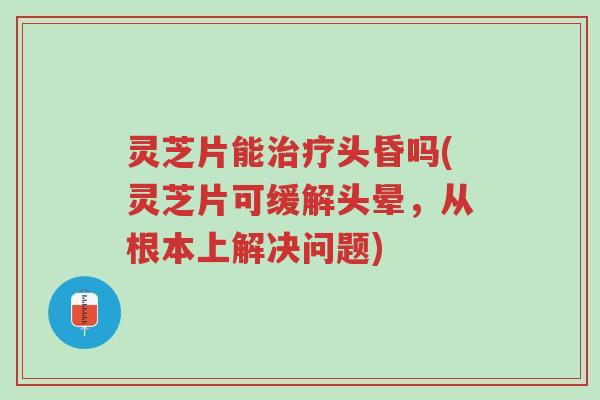 灵芝片能治疗头昏吗(灵芝片可缓解头晕,从根本上解决问题)-第1张图片-超越 灵芝片能治疗头昏吗(灵芝片可缓解头晕,从根本上解决问题)-第1张图片-超越