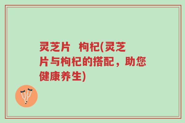 灵芝片 枸杞(灵芝片与枸杞的搭配,助您健康养生)-第1张图片-超越 灵芝片 枸杞(灵芝片与枸杞的搭配,助您健康养生)-第1张图片-超越