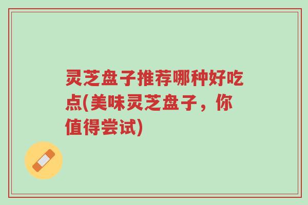 灵芝盘子推荐哪种好吃点(美味灵芝盘子,你值得尝试)-第1张图片-超越 灵芝盘子推荐哪种好吃点(美味灵芝盘子,你值得尝试)-第1张图片-超越