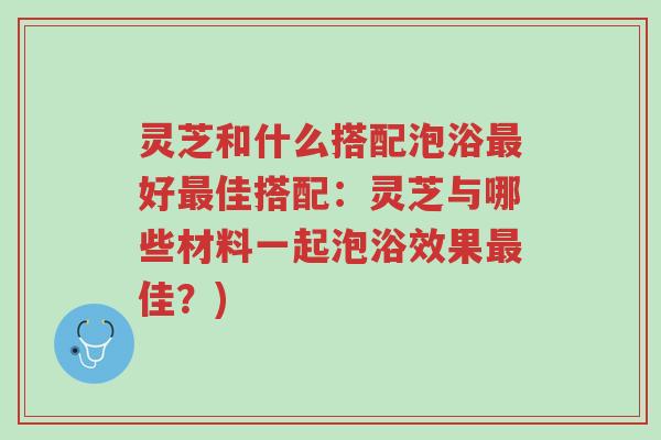 灵芝和什么搭配泡浴最好最佳搭配：灵芝与哪些材料一起泡浴效果最佳？)-第1张图片-超越