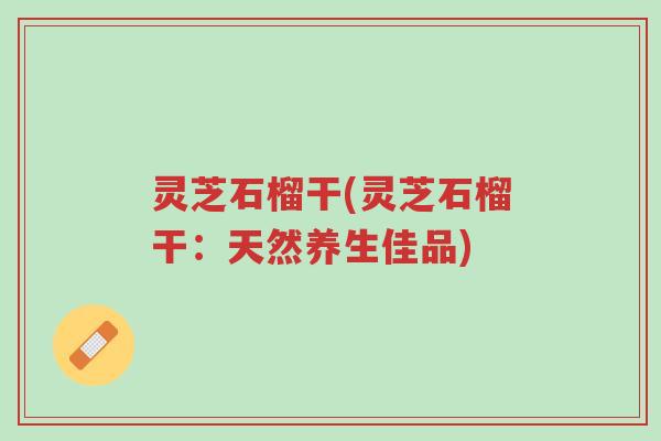 灵芝石榴干(灵芝石榴干:天然养生佳品)-第1张图片-超越 灵芝石榴干(灵芝石榴干:天然养生佳品)-第1张图片-超越